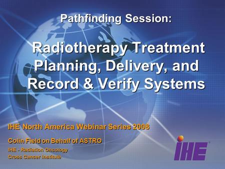 Pathfinding Session: Radiotherapy Treatment Planning, Delivery, and Record & Verify Systems IHE North America Webinar Series 2008 Colin Field on Behalf.