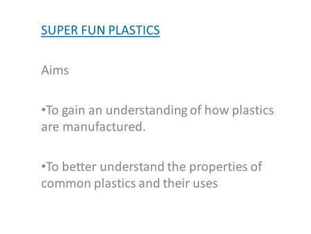 SUPER FUN PLASTICS Aims To gain an understanding of how plastics are manufactured. To better understand the properties of common plastics and their uses.