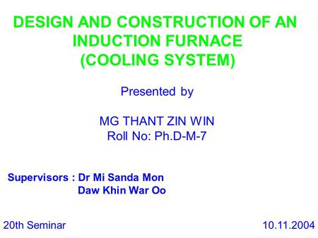 DESIGN AND CONSTRUCTION OF AN INDUCTION FURNACE (COOLING SYSTEM) Presented by MG THANT ZIN WIN Roll No: Ph.D-M-7 Supervisors : Dr Mi Sanda Mon Daw Khin.