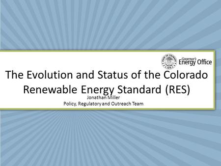 The Evolution and Status of the Colorado Renewable Energy Standard (RES) Jonathan Miller Policy, Regulatory and Outreach Team.