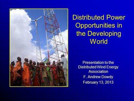 Distributed Power Opportunities in the Developing World Presentation to the Distributed Wind Energy Association F. Andrew Dowdy February 13, 2013.