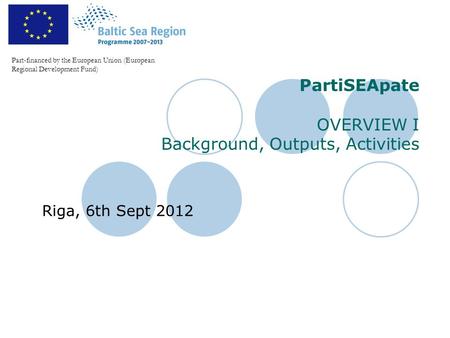 PartiSEApate OVERVIEW I Background, Outputs, Activities Riga, 6th Sept 2012 Part-financed by the European Union (European Regional Development Fund)