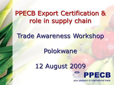 PPECB Export Certification & role in supply chain Trade Awareness Workshop Polokwane 12 August 2009.