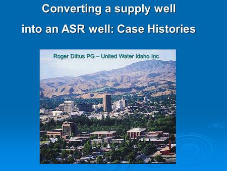Converting a supply well into an ASR well: Case Histories Roger Dittus PG – United Water Idaho Inc.