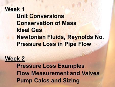 Week 1 Unit Conversions Conservation of Mass Ideal Gas Newtonian Fluids, Reynolds No. Pressure Loss in Pipe Flow Week 2 Pressure Loss Examples Flow Measurement.