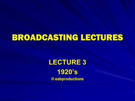 BROADCASTING LECTURES LECTURE 3 1920’s © eabproductions.
