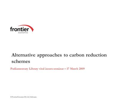 © Frontier Economics Pty Ltd, Melbourne. Alternative approaches to carbon reduction schemes Parliamentary Library vital issues seminar – 17 March 2009.