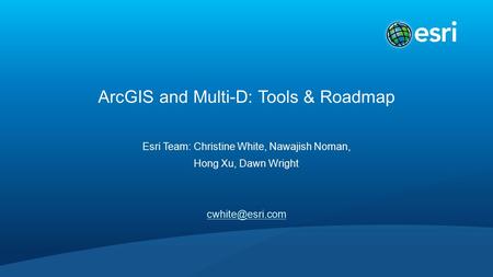ArcGIS and Multi-D: Tools & Roadmap Esri Team: Christine White, Nawajish Noman, Hong Xu, Dawn Wright