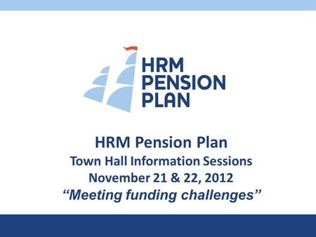 HRM Pension Plan Town Hall Information Sessions November 21 & 22, 2012 “Meeting funding challenges”