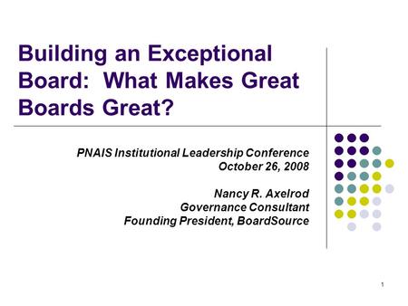 1 Building an Exceptional Board: What Makes Great Boards Great? PNAIS Institutional Leadership Conference October 26, 2008 Nancy R. Axelrod Governance.