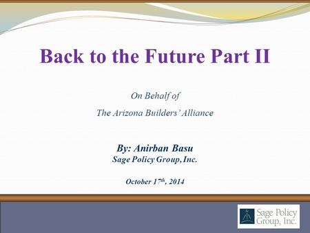 By: Anirban Basu Sage Policy Group, Inc. October 17 th, 2014 Back to the Future Part II On Behalf of The Arizona Builders’ Alliance.