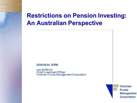 Victorian Funds Management Corporation Restrictions on Pension Investing: An Australian Perspective 2008 06 04 ICPM Leo de Bever Chief Investment Officer.