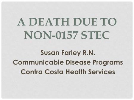 A DEATH DUE TO NON-0157 STEC Susan Farley R.N. Communicable Disease Programs Contra Costa Health Services.