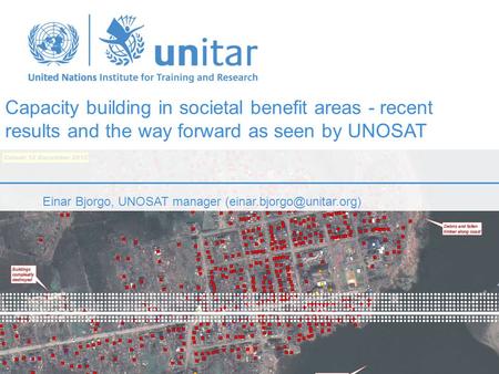 Capacity building in societal benefit areas - recent results and the way forward as seen by UNOSAT Einar Bjorgo, UNOSAT manager