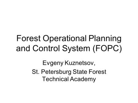 Forest Operational Planning and Control System (FOPC) Evgeny Kuznetsov, St. Petersburg State Forest Technical Academy.