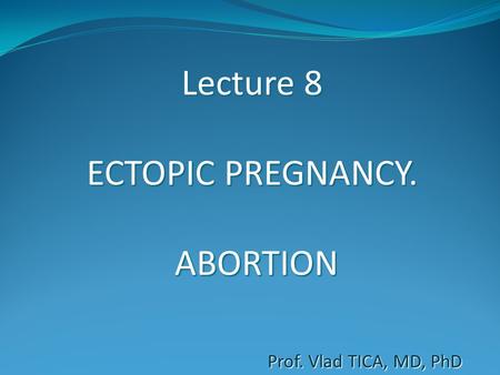 Lecture 8 ECTOPIC PREGNANCY. ABORTION Prof. Vlad TICA, MD, PhD.