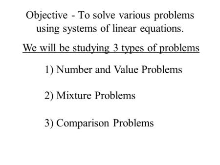 Objective - To solve various problems using systems of linear equations. We will be studying 3 types of problems 1) Number and Value Problems 2) Mixture.