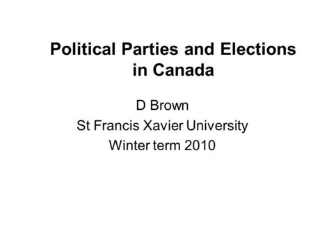 Political Parties and Elections in Canada D Brown St Francis Xavier University Winter term 2010.