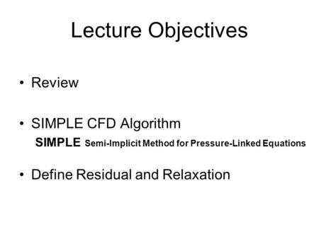 Lecture Objectives Review SIMPLE CFD Algorithm SIMPLE Semi-Implicit Method for Pressure-Linked Equations Define Residual and Relaxation.