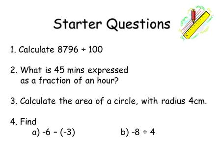 Starter Questions Starter Questions 1. Calculate 8796 ÷ 100 2. What is 45 mins expressed as a fraction of an hour? 3. Calculate the area of a circle, with.