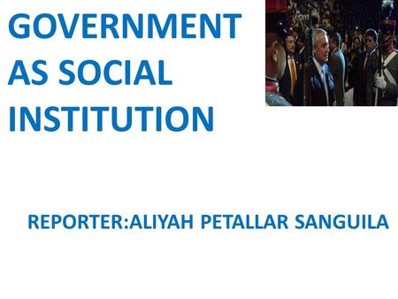 GOVERNMENT AS SOCIAL INSTITUTION REPORTER:ALIYAH PETALLAR SANGUILA.