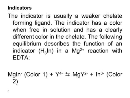 1 Indicators The indicator is usually a weaker chelate forming ligand. The indicator has a color when free in solution and has a clearly different color.