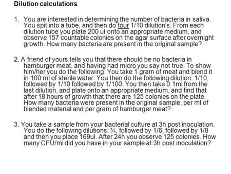 Dilution calculations 1.You are interested in determining the number of bacteria in saliva. You spit into a tube, and then do four 1/10 dilution's. From.