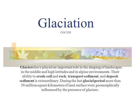 Glaciation CGC1D1 Glaciers have played an important role in the shaping of landscapes in the middle and high latitudes and in alpine environments. Their.