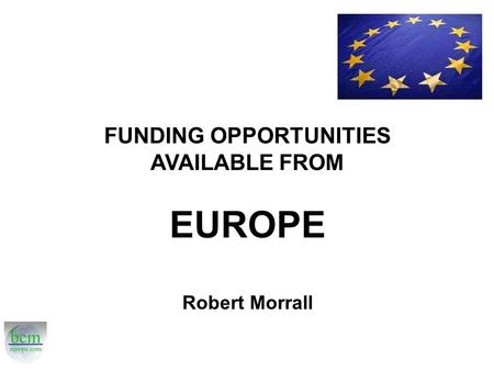 FUNDING OPPORTUNITIES AVAILABLE FROM EUROPE Robert Morrall.
