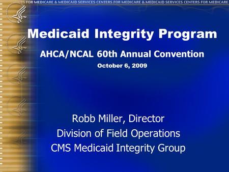 Robb Miller, Director Division of Field Operations CMS Medicaid Integrity Group Medicaid Integrity Program AHCA/NCAL 60th Annual Convention October 6,