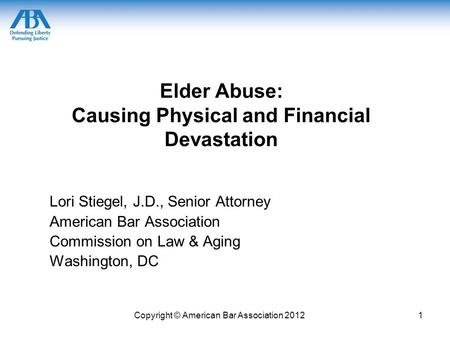 Copyright © American Bar Association 20121 Elder Abuse: Causing Physical and Financial Devastation Lori Stiegel, J.D., Senior Attorney American Bar Association.