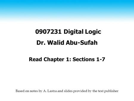 0907231 Digital Logic Dr. Walid Abu-Sufah Read Chapter 1: Sections 1-7 Based on notes by A. Lastra and slides provided by the text publisher.