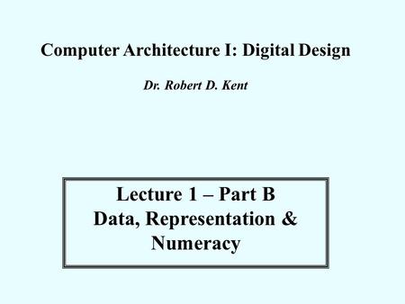 Computer Architecture I: Digital Design Dr. Robert D. Kent Lecture 1 – Part B Data, Representation & Numeracy.