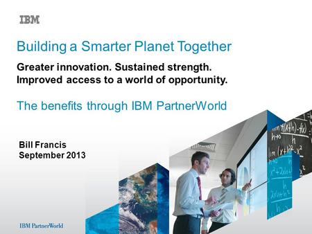 Bill Francis September 2013 Building a Smarter Planet Together Greater innovation. Sustained strength. Improved access to a world of opportunity. The benefits.