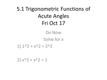 5.1 Trigonometric Functions of Acute Angles Fri Oct 17 Do Now Solve for x 1) 1^2 + x^2 = 2^2 2) x^2 + x^2 = 1.