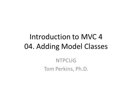Introduction to MVC 4 04. Adding Model Classes NTPCUG Tom Perkins, Ph.D.