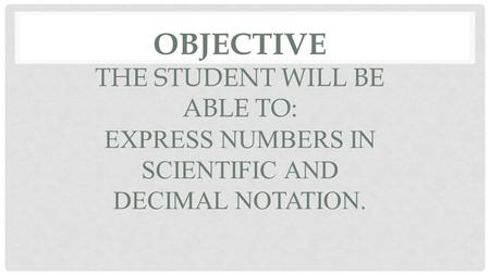 OBJECTIVE THE STUDENT WILL BE ABLE TO: EXPRESS NUMBERS IN SCIENTIFIC AND DECIMAL NOTATION.