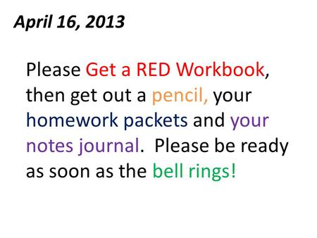 April 16, 2013 Please Get a RED Workbook, then get out a pencil, your homework packets and your notes journal. Please be ready as soon as the bell rings!