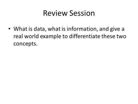 Review Session What is data, what is information, and give a real world example to differentiate these two concepts.