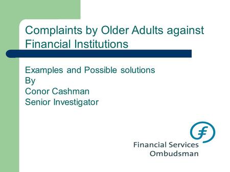 Complaints by Older Adults against Financial Institutions Examples and Possible solutions By Conor Cashman Senior Investigator.