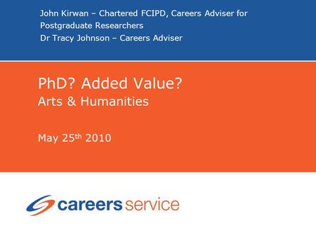 John Kirwan – Chartered FCIPD, Careers Adviser for Postgraduate Researchers Dr Tracy Johnson – Careers Adviser PhD? Added Value? Arts & Humanities May.
