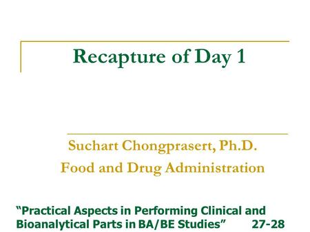 Recapture of Day 1 Suchart Chongprasert, Ph.D. Food and Drug Administration “Practical Aspects in Performing Clinical and Bioanalytical Parts in BA/BE.