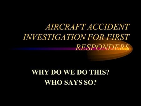 AIRCRAFT ACCIDENT INVESTIGATION FOR FIRST RESPONDERS WHY DO WE DO THIS? WHO SAYS SO?