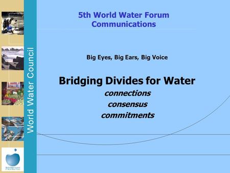 5th World Water Forum Communications Big Eyes, Big Ears, Big Voice Bridging Divides for Water connections consensus commitments.