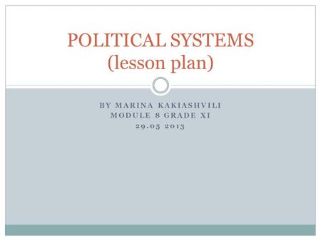 BY MARINA KAKIASHVILI MODULE 8 GRADE XI 29.05 2013 POLITICAL SYSTEMS (lesson plan)