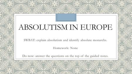 ABSOLUTISM IN EUROPE SWBAT: explain absolutism and identify absolute monarchs. Homework: None Do now: answer the questions on the top of the guided notes.
