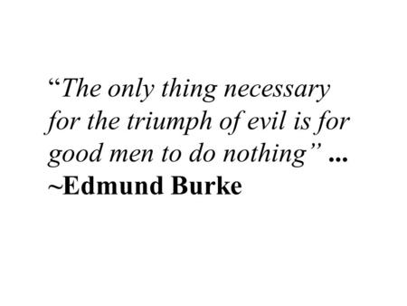 “The only thing necessary for the triumph of evil is for good men to do nothing”... ~Edmund Burke.