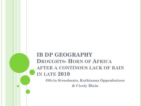 IB DP GEOGRAPHY D ROUGHTS - H ORN OF A FRICA AFTER A CONTINOUS LACK OF RAIN IN LATE 2010 Olivia Stroobants, Kathianna Oppenhuizen & Cicely Blain.