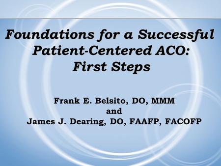 Foundations for a Successful Patient-Centered ACO: First Steps Frank E. Belsito, DO, MMM and James J. Dearing, DO, FAAFP, FACOFP.