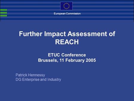 European Commission Further Impact Assessment of REACH ETUC Conference Brussels, 11 February 2005 Patrick Hennessy DG Enterprise and Industry.